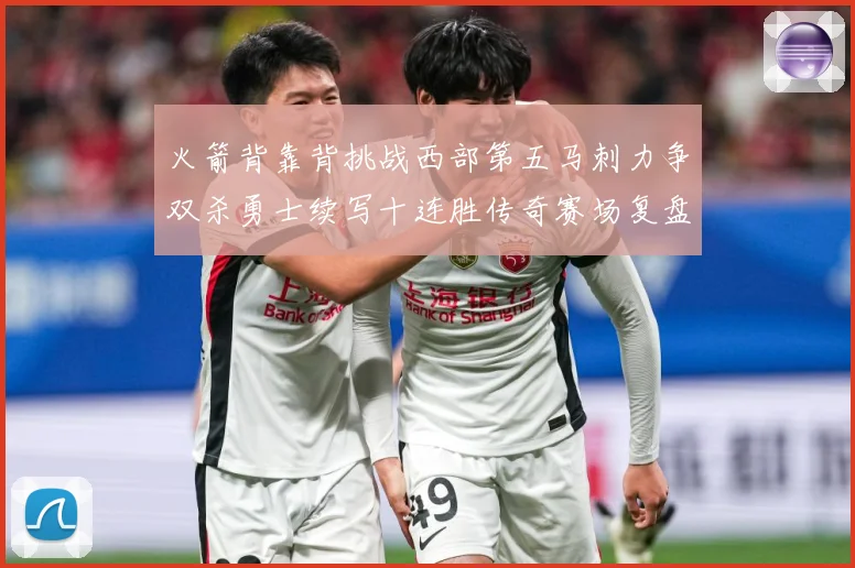 火箭背靠背挑战西部第五马刺力争双杀勇士续写十连胜传奇赛场复盘-深度解析