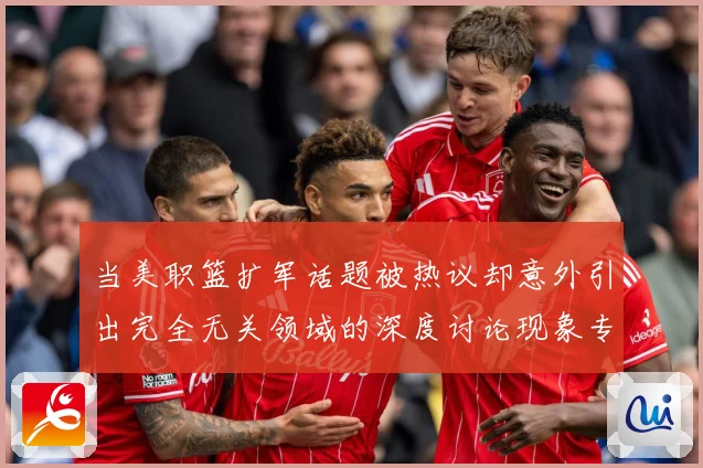 当美职篮扩军话题被热议却意外引出完全无关领域的深度讨论现象专题观察-深度解析