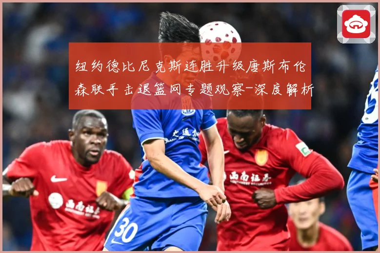 纽约德比尼克斯连胜升级唐斯布伦森联手击退篮网专题观察-深度解析