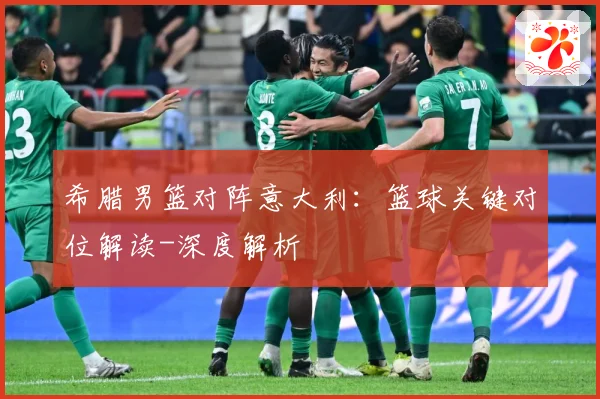 希腊男篮对阵意大利：篮球关键对位解读-深度解析