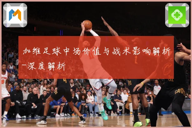 加维足球中场价值与战术影响解析-深度解析