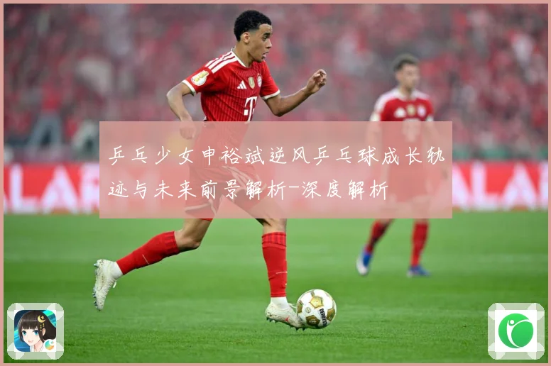 乒乓少女申裕斌逆风乒乓球成长轨迹与未来前景解析-深度解析