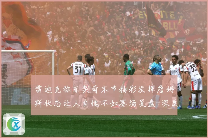 雷迪克称东契奇末节精彩发挥詹姆斯状态让人自愧不如赛场复盘-深度解析
