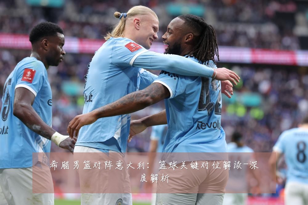 希腊男篮对阵意大利:篮球关键对位解读-深度解析