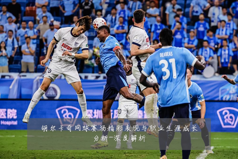 胡尔卡奇网球赛场精彩表现与职业生涯成长分析-深度解析