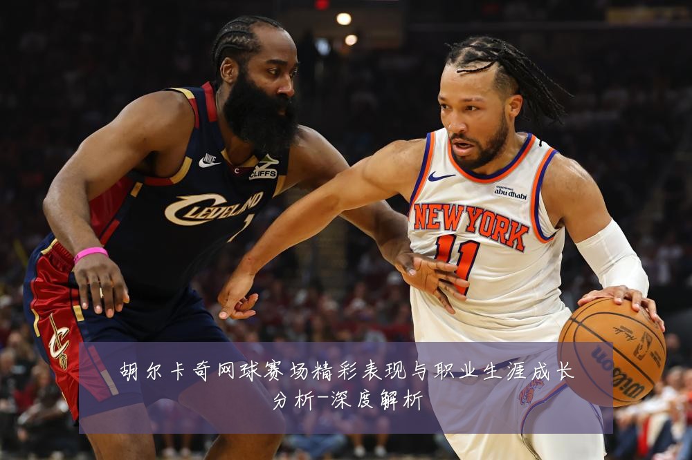 胡尔卡奇网球赛场精彩表现与职业生涯成长分析-深度解析
