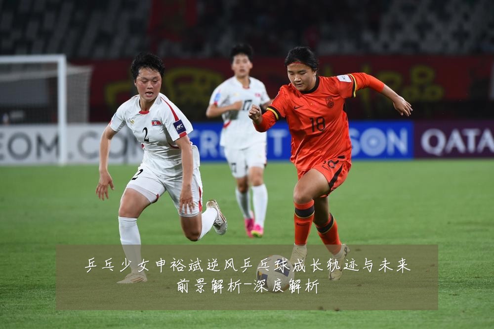 乒乓少女申裕斌逆风乒乓球成长轨迹与未来前景解析-深度解析