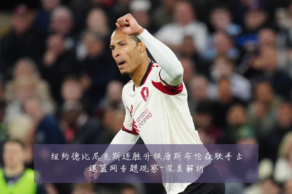 纽约德比尼克斯连胜升级唐斯布伦森联手击退篮网专题观察-深度解析